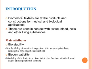 INTRODUCTION

 Biomedical textiles are textile products and
  constructions for medical and biological
  applications.
 These are used in contact with tissue, blood, cells
  and other living substances.

Main attributes
 Bio stability
(It is the ability of a material to perform with an appropriate host,
    responsible for a specific application)
   Biocompatibility
(It is ability of the device to perform its intended function, with the desired
    degree of incorporation in the host)
 