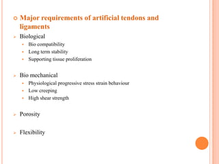    Major requirements of artificial tendons and
    ligaments
   Biological
       Bio compatibility
       Long term stability
       Supporting tissue proliferation


   Bio mechanical
       Physiological progressive stress strain behaviour
       Low creeping
       High shear strength


   Porosity

   Flexibility
 
