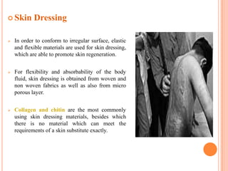  Skin      Dressing

   In order to conform to irregular surface, elastic
    and flexible materials are used for skin dressing,
    which are able to promote skin regeneration.


   For flexibility and absorbability of the body
    fluid, skin dressing is obtained from woven and
    non woven fabrics as well as also from micro
    porous layer.


   Collagen and chitin are the most commonly
    using skin dressing materials, besides which
    there is no material which can meet the
    requirements of a skin substitute exactly.
 