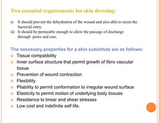 Two essential requirements for skin dressing:
i)  It should prevent the dehydration of the wound and also able to resist the
    bacterial entry.
ii) It should be permeable enough to allow the passage of discharge
    through pores and cuts.


The necessary properties for a skin substitute are as follows:
 Tissue compatibility
 Inner surface structure that permit growth of fibro vascular
  tissue
 Prevention of wound contraction
 Flexibility
 Pliability to permit conformation to irregular wound surface
 Elasticity to permit motion of underlying body tissues
 Resistance to linear and shear stresses
 Low cost and indefinite self life.
 