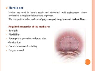    Hernia net
    Meshes are used in hernia repair and abdominal wall replacement, where
    mechanical strength and fixation are important.
    The composite meshes made up of polyester, polypropylene and carbon fibres.


    Required properties of the mesh are:
   Strength
   Flexibility
   Appropriate pore size and pore size
    distribution
   Good dimensional stability
   Easy to mould
 