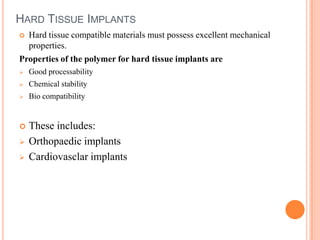 HARD TISSUE IMPLANTS
 Hard tissue compatible materials must possess excellent mechanical
  properties.
Properties of the polymer for hard tissue implants are
   Good processability
   Chemical stability
   Bio compatibility


   These includes:
   Orthopaedic implants
   Cardiovasclar implants
 