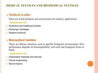 MEDICAL TEXTILES AND BIOMEDICAL TEXTILES


   Medical textiles
    These are textile products and constructions for medical applications
    Applications are:
   Protective and healthcare textiles
   Dressings, bandages
   Hygiene products


   Biomedical textiles
    These are fibrous structures used in specific biological environments, their
    performance depends on biocompatibility with cells and biological tissue or
    fluids.
    Applications are:
   Implantable materials and devices
   Tissue engineering
   Neural repairs
 