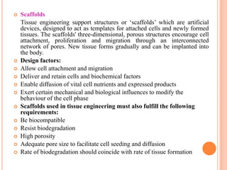    Scaffolds
    Tissue engineering support structures or „scaffolds‟ which are artificial
    devices, designed to act as templates for attached cells and newly formed
    tissues. The scaffolds' three-dimensional, porous structures encourage cell
    attachment, proliferation and migration through an interconnected
    network of pores. New tissue forms gradually and can be implanted into
    the body.
   Design factors:
   Allow cell attachment and migration
   Deliver and retain cells and biochemical factors
   Enable diffusion of vital cell nutrients and expressed products
   Exert certain mechanical and biological influences to modify the
    behaviour of the cell phase
   Scaffolds used in tissue engineering must also fulfill the following
    requirements:
   Be biocompatible
   Resist biodegradation
   High porosity
   Adequate pore size to facilitate cell seeding and diffusion
   Rate of biodegradation should coincide with rate of tissue formation
 