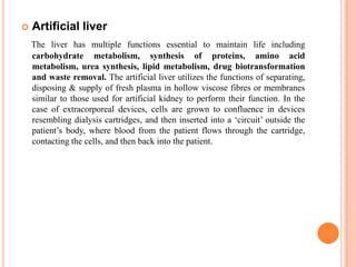    Artificial liver
    The liver has multiple functions essential to maintain life including
    carbohydrate metabolism, synthesis of proteins, amino acid
    metabolism, urea synthesis, lipid metabolism, drug biotransformation
    and waste removal. The artificial liver utilizes the functions of separating,
    disposing & supply of fresh plasma in hollow viscose fibres or membranes
    similar to those used for artificial kidney to perform their function. In the
    case of extracorporeal devices, cells are grown to confluence in devices
    resembling dialysis cartridges, and then inserted into a „circuit‟ outside the
    patient‟s body, where blood from the patient flows through the cartridge,
    contacting the cells, and then back into the patient.
 