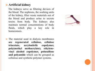   Artificial kidney
    The kidneys serve as filtering devices of
    the blood. The nephrons, the working units
    of the kidney, filter waste materials out of
    the blood and produce urine to secrete
    toxins from body. The kidneys also
    maintain normal concentrations of body
    fluids, which play a key role in
    homeostasis.

   The material used in dialysis membranes
    are regenerated cellulose, cellulose
    triacetate, acrylonitrile copolymer,
    poly(methyl methacrylate), ethylene-
    vinyl alcohol copolymer, polusulfone
    and polyamide which can be grouped as
    cellulose and synthetic polymer systems.
 