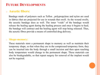 FUTURE DEVELOPMENTS
o   Auxetic fibers:
    Bandage made of polymers such as Teflon , polypropylene and nylon are used
    in fabrics that are projected for use in wounds that swell. As the wound swells,
    the auxetic bandage does as well. The inner “voids” of the bandage would
    release the healing agent during the healing process and once it begins to heal,
    the bandage will contract and the healing agent will stop being released. Thus,
    the auxetic fibres provide a means of controlled drug delivery.


o   Shape-memory:
    These materials store a permanent shape to memory as well as maintain their
    temporary shape, so that when they are in the compressed temporary form, they
    can be inserted into the body through a small incision and then upon reaching
    body temperature would change to the permanent shape. These materials can
    also be biodegradable, so that repeat surgery for removal of the implant would
    not be required.
 