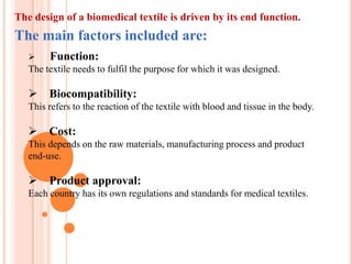 The design of a biomedical textile is driven by its end function.
The main factors included are:
       Function:
   The textile needs to fulfil the purpose for which it was designed.

    Biocompatibility:
   This refers to the reaction of the textile with blood and tissue in the body.

    Cost:
   This depends on the raw materials, manufacturing process and product
   end-use.

    Product approval:
   Each country has its own regulations and standards for medical textiles.
 