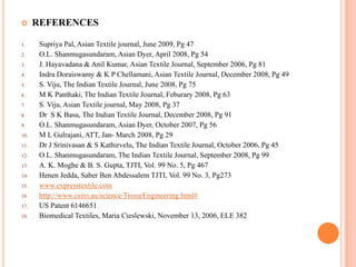      REFERENCES

1.     Supriya Pal, Asian Textile journal, June 2009, Pg 47
2.     O.L. Shanmugasundaram, Asian Dyer, April 2008, Pg 54
3.     J. Hayavadana & Anil Kumar, Asian Textile Journal, September 2006, Pg 81
4.     Indra Doraiswamy & K P Chellamani, Asian Textile Journal, December 2008, Pg 49
5.     S. Viju, The Indian Textile Journal, June 2008, Pg 75
6.     M K Panthaki, The Indian Textile Journal, Feburary 2008, Pg 63
7.     S. Viju, Asian Textile journal, May 2008, Pg 37
8.     Dr S K Basu, The Indian Textile Journal, December 2008, Pg 91
9.     O.L. Shanmugasundaram, Asian Dyer, October 2007, Pg 56
10.    M L Gulrajani, ATT, Jan- March 2008, Pg 29
11.    Dr J Srinivasan & S Kathirvelu, The Indian Textile Journal, October 2006, Pg 45
12.    O.L. Shanmugasundaram, The Indian Textile Journal, September 2008, Pg 99
13.    A. K. Moghe & B. S. Gupta, TJTI, Vol. 99 No. 5, Pg 467
14.    Henen Jedda, Saber Ben Abdessalem TJTI, Vol. 99 No. 3, Pg273
15.    www.expresstextile.com
16.    http://www.csiro.au/science/TissueEngineering.html#
17.    US Patent 6146651
18.    Biomedical Textiles, Maria Cieslewski, November 13, 2006, ELE 382
 