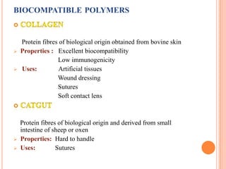 BIOCOMPATIBLE POLYMERS


    Protein fibres of biological origin obtained from bovine skin
   Properties : Excellent biocompatibility
                  Low immunogenicity
   Uses:          Artificial tissues
                  Wound dressing
                  Sutures
                  Soft contact lens



    Protein fibres of biological origin and derived from small
    intestine of sheep or oxen
   Properties: Hard to handle
   Uses:         Sutures
 