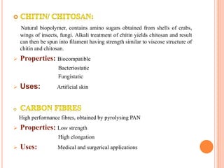 Natural biopolymer, contains amino sugars obtained from shells of crabs,
    wings of insects, fungi. Alkali treatment of chitin yields chitosan and result
    can then be spun into filament having strength similar to viscose structure of
    chitin and chitosan.
   Properties: Biocompatible
                     Bacteriostatic
                     Fungistatic
   Uses:           Artificial skin




    High performance fibres, obtained by pyrolysing PAN
   Properties: Low strength
                     High elongation
   Uses:            Medical and surgerical applications
 