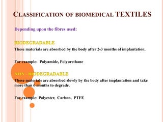 CLASSIFICATION OF BIOMEDICAL TEXTILES
Depending upon the fibres used:



These materials are absorbed by the body after 2-3 months of implantation.


For example: Polyamide, Polyurethane



These materials are absorbed slowly by the body after implantation and take
more than 6 months to degrade.


For example: Polyester, Carbon, PTFE
 