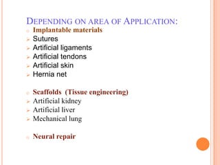 DEPENDING ON AREA OF APPLICATION:
o   Implantable materials
   Sutures
   Artificial ligaments
   Artificial tendons
   Artificial skin
   Hernia net

o   Scaffolds (Tissue engineering)
   Artificial kidney
   Artificial liver
   Mechanical lung

o   Neural repair
 