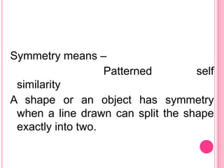 Symmetry means –
                   Patterned       self
 similarity
A shape or an object has symmetry
 when a line drawn can split the shape
 exactly into two.
 