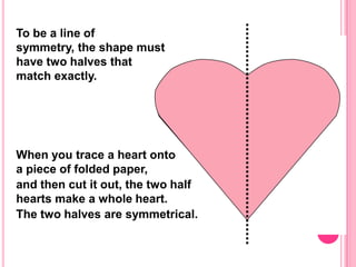 To be a line of
symmetry, the shape must
have two halves that
match exactly.




When you trace a heart onto
a piece of folded paper,
and then cut it out, the two half
hearts make a whole heart.
The two halves are symmetrical.
 
