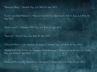 "Maressa’s Blog." - Macbeth. N.p., n.d. Web. 03 Apr. 2013.


"Lost Coast Daily Painters." : "Roosevelt Hotel Bar" by Amy Stewart--SOLD. N.p., n.d. Web. 03
Apr. 2013.


"StyleCouncil." : November 2010. N.p., n.d. Web. 03 Apr. 2013.


"Macbeth." Macbeth. N.p., n.d. Web. 03 Apr. 2013.


"Macbeth Photo: Lady Macbeth, by Sargent." Shmoop. N.p., n.d. Web. 03 Apr. 2013.

"PAINTING PALACESource Supplier of Oil Paintings." Macbeth and the Witches (Ary Scheffer).
N.p., n.d. Web. 03 Apr. 2013.


"Macbeth Photo: Lady Macbeth, by Cattermole." Shmoop. N.p., n.d. Web. 03 Apr. 2013.
 