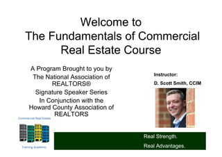 Welcome to
The Fundamentals of Commercial
      Real Estate Course
A Program Brought to you by
                                   Instructor:
 The National Association of
       REALTORS®                   D. Scott Smith, CCIM

  Signature Speaker Series
   In Conjunction with the
Howard County Association of
        REALTORS


                               Real Strength.
                               Real Advantages.
 