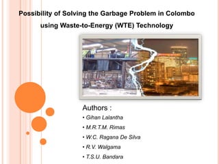 Possibility of Solving the Garbage Problem in Colombo
      using Waste-to-Energy (WTE) Technology




                   Authors :
                   • Gihan Lalantha
                   • M.R.T.M. Rimas
                   • W.C. Ragana De Silva
                   • R.V. Walgama
                   • T.S.U. Bandara
 