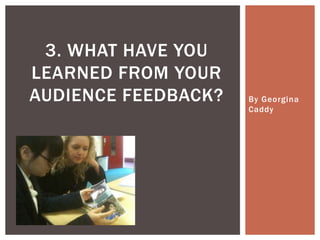 3. WHAT HAVE YOU
LEARNED FROM YOUR
AUDIENCE FEEDBACK?   By Georgina
                     Caddy
 