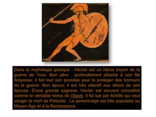 Dans la mythologie grecque , Hector est un héros troyen de la
guerre de Troie. Bon père , profondément attaché à son fils
Astyanax, il fait tout son possible pour le protéger des horreurs
de la guerre. Bon époux, il est très attentif aux désirs de son
épouse. D'une grande sagesse, Hector est souvent considéré
comme le véritable héros de l'Iliade. Il fut tué par Achille qui veut
venger la mort de Patrocle . Le personnage est très populaire au
Moyen Âge et à la Renaissance.
 