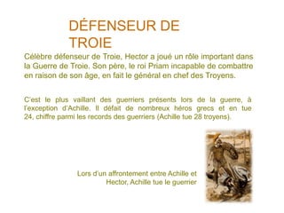 DÉFENSEUR DE
             TROIE
Célèbre défenseur de Troie, Hector a joué un rôle important dans
la Guerre de Troie. Son père, le roi Priam incapable de combattre
en raison de son âge, en fait le général en chef des Troyens.


C’est le plus vaillant des guerriers présents lors de la guerre, à
l’exception d’Achille. Il défait de nombreux héros grecs et en tue
24, chiffre parmi les records des guerriers (Achille tue 28 troyens).




                Lors d’un affrontement entre Achille et
                         Hector, Achille tue le guerrier
 