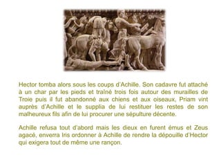 Hector tomba alors sous les coups d’Achille. Son cadavre fut attaché
à un char par les pieds et traîné trois fois autour des murailles de
Troie puis il fut abandonné aux chiens et aux oiseaux, Priam vint
auprès d’Achille et le supplia de lui restituer les restes de son
malheureux fils afin de lui procurer une sépulture décente.

Achille refusa tout d’abord mais les dieux en furent émus et Zeus
agacé, enverra Iris ordonner à Achille de rendre la dépouille d’Hector
qui exigera tout de même une rançon.
 