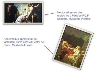 Hector adressant des
                                     reproches à Pâris de P.C.F
                                     Delrome. Musée de Picardie.




Andromaque et Astyanax se
lamentant sur le corps d’Hector de
David. Musée du Louvre.
 