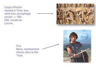 Corps d'Hector
ramené à Troie, bas-
relief d'un sarcophage
romain, v. 180-
200, musée du
Louvre.




          Eric
          Bana, représentant
          Hector dans le film
          Troie.
 
