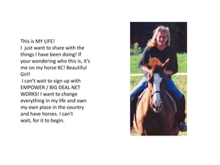 This is MY LIFE!
I just want to share with the
things I have been doing! If
your wondering who this is, it’s
me on my horse KC! Beautiful
Girl!
 I can’t wait to sign up with
EMPOWER / BIG DEAL NET
WORKS! I want to change
everything in my life and own
my own place in the country
and have horses. I can’t
wait, for it to begin.
 