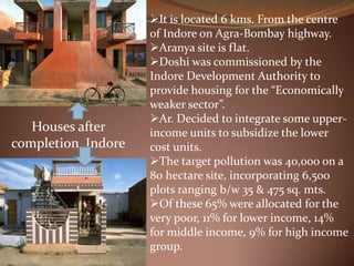It is located 6 kms. From the centre
of Indore on Agra-Bombay highway.
Aranya site is flat.
Doshi was commissioned by the
Indore Development Authority to
provide housing for the “Economically
weaker sector”.
Ar. Decided to integrate some upper-
income units to subsidize the lower
cost units.
The target pollution was 40,000 on a
80 hectare site, incorporating 6,500
plots ranging b/w 35 & 475 sq. mts.
Of these 65% were allocated for the
very poor, 11% for lower income, 14%
for middle income, 9% for high income
group.
Houses after
completion Indore
 