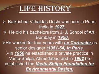 LIFE HISTORY
 Balkrishna Vithaldas Doshi was born in Pune,
India in 1927.
 He did his bachelors from J. J. School of Art,
Bombay in 1950.
He worked for four years with Le Corbusier as
senior designer (1951-54) in Paris.
In 1956 he established a private practice in
Vastu-Shilpa, Ahmedabad and in 1962 he
established the Vastu-Shilpa Foundation for
Environmental Design.
 