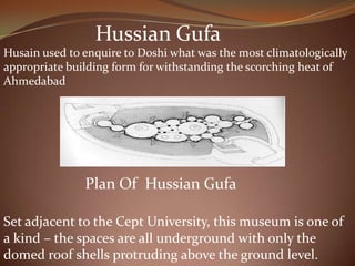 Hussian Gufa
Husain used to enquire to Doshi what was the most climatologically
appropriate building form for withstanding the scorching heat of
Ahmedabad
Plan Of Hussian Gufa
Set adjacent to the Cept University, this museum is one of
a kind – the spaces are all underground with only the
domed roof shells protruding above the ground level.
 