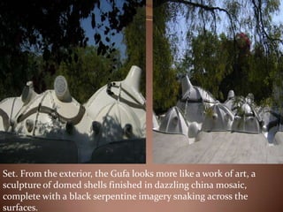 Set. From the exterior, the Gufa looks more like a work of art, a
sculpture of domed shells finished in dazzling china mosaic,
complete with a black serpentine imagery snaking across the
surfaces.
 