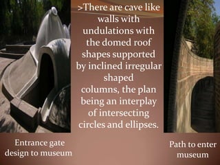 >There are cave like
walls with
undulations with
the domed roof
shapes supported
by inclined irregular
shaped
columns, the plan
being an interplay
of intersecting
circles and ellipses.
Entrance gate
design to museum
Path to enter
museum
 