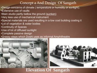 •Design concerns of climate ( temperature or humidity or sunlight).
•Extensive use of vaults
•Main studio partly bellow the ground (sunken)
•Very less use of mechanical instrument
•Special materials are used resulting in a low cost building costing it
•Lot of vegetation & water bodies
•Continuity of Spaces
•Use of lot of diffused sunlight
•Complete passive design
•Grassy steps which Doshi uses as informal Amphitheatre
Elevation Of Sangath
Concept a And Design Of Sangath
 