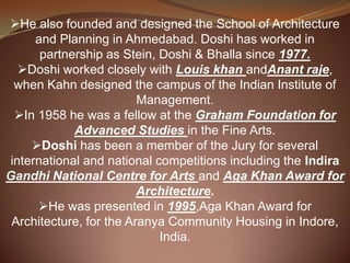 He also founded and designed the School of Architecture
and Planning in Ahmedabad. Doshi has worked in
partnership as Stein, Doshi & Bhalla since 1977.
Doshi worked closely with Louis khan andAnant raje,
when Kahn designed the campus of the Indian Institute of
Management.
In 1958 he was a fellow at the Graham Foundation for
Advanced Studies in the Fine Arts.
Doshi has been a member of the Jury for several
international and national competitions including the Indira
Gandhi National Centre for Arts and Aga Khan Award for
Architecture.
He was presented in 1995,Aga Khan Award for
Architecture, for the Aranya Community Housing in Indore,
India.
 