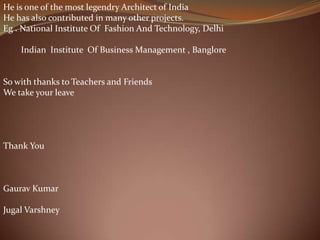 He is one of the most legendry Architect of India
He has also contributed in many other projects.
Eg . National Institute Of Fashion And Technology, Delhi
Indian Institute Of Business Management , Banglore
So with thanks to Teachers and Friends
We take your leave
Thank You
Gaurav Kumar
Jugal Varshney
 