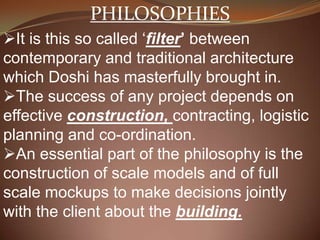 PHILOSOPHIES
It is this so called ‘filter’ between
contemporary and traditional architecture
which Doshi has masterfully brought in.
The success of any project depends on
effective construction, contracting, logistic
planning and co-ordination.
An essential part of the philosophy is the
construction of scale models and of full
scale mockups to make decisions jointly
with the client about the building.
 
