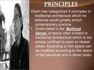 PRINCIPLES
Doshi has categorized 4 principles in
traditional architecture which he
believes would greatly enrich
contemporary practice.
1. Doshi belief in the ‘Mythical
Sense’ of space often evident in
traditional architecture which is not
simply confined to open or closed
areas. According to him space can
be modified according to the desire
of the perceiver and is never static.
 