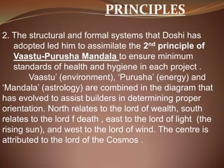 PRINCIPLES
2. The structural and formal systems that Doshi has
adopted led him to assimilate the 2nd principle of
Vaastu-Purusha Mandala to ensure minimum
standards of health and hygiene in each project .
Vaastu’ (environment), ‘Purusha’ (energy) and
‘Mandala’ (astrology) are combined in the diagram that
has evolved to assist builders in determining proper
orientation. North relates to the lord of wealth, south
relates to the lord f death , east to the lord of light (the
rising sun), and west to the lord of wind. The centre is
attributed to the lord of the Cosmos .
 