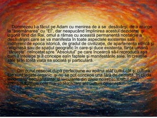 Dumnezeu l-a făcut pe Adam cu menirea de a se desăvârşi, de a ajunge
la “asemănarea” cu “El”, dar neapucând împlinirea acestui deziderat şi
izgonit fiind din Rai, omul a rămas cu această permanentă nostalgie a
desăvârşirii care se va manifesta în toate aspectele existenţei sale.
Indiferent de epoca istorică, de gradul de civilizaţie, de apartenenţa etnică şi
religioasă sau de spaţiul geografic în care-şi duce existenţa, fiinţa umană
“tânjeşte” neîncetat spre “Absolutul” pe care încearcă să-l reproducă aşa
cum îl înţelege şi îl concepe eaîn faptele şi manifestările sale, în creaţiile
sale şi în toată viaţa sa socială şi particulară.
Din dorul nesecat după perfecţiune au apărut atât cultul cât şi cultura.
Ele sunt legate organic şi nu se pot concepe una fără de cealaltă, în ciuda
tendinţelor secularizante şi laicizante din zilele noastre: “Cultul divin
îmbracă formele cele mai strălucitoare ale culturii omeneşti.
,
 