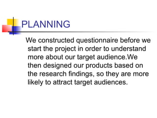 PLANNING
We constructed questionnaire before we
start the project in order to understand
more about our target audience.We
then designed our products based on
the research findings, so they are more
likely to attract target audiences.
 