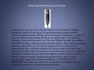 Philips SpeechMike Premium LFH-3500
Until about 4 years ago, when Nuance released the PowerMic II, Philips
completely dominated the speech recognition handheld programmable
mouse/microphone market. Philips answered Nuance’s challenge a couple of
years ago with the SpeechMike III but in our opinion, they were unable to
challenge Nuance until possibly now. The new Philips Premium SpeechMike
LFH 3500 introduces additional programmable buttons, large playback speaker,
automatic mute (when you lay the microphone down on a flat surface),
integrated pop filter, precision stainless steel laser scanned self lubricating
removable trackball, improved signal-to-noise ratio, more sensitive completely
redesigned extended-range jar proof microphone element, higher accuracy,
polished surface (to reduce unwanted fingertip noises), motion sensor,
ergonomically improved and most importantly… SIGNIFICANTLY
IMPROVED noise filtering. This is the 1st handheld microphone that can
effectively be used in a crowded Emergency Room.
 