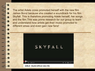 The artist Adele cross promoted herself with the new film
James Bond because she created a soundtrack for his film
Skyfall. This is therefore promoting Adele herself, her songs
and the film.This was prime research for our group to learn
and understand how artists get their music promoted to
different areas and even gain new fans!
 