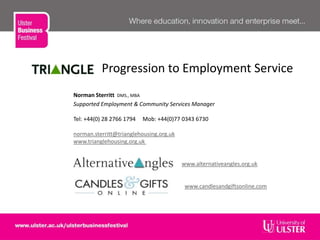 Progression to Employment Service
Norman Sterritt DMS., MBA
Supported Employment & Community Services Manager
Tel: +44(0) 28 2766 1794 Mob: +44(0)77 0343 6730
norman.sterritt@trianglehousing.org.uk
www.trianglehousing.org.uk
www.alternativeangles.org.uk
www.candlesandgiftsonline.com
 
