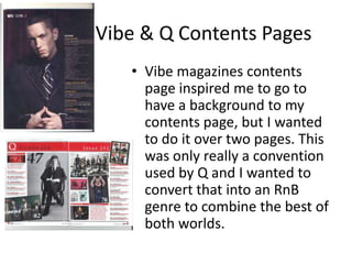 Vibe & Q Contents Pages
• Vibe magazines contents
page inspired me to go to
have a background to my
contents page, but I wanted
to do it over two pages. This
was only really a convention
used by Q and I wanted to
convert that into an RnB
genre to combine the best of
both worlds.