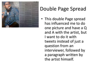 Double Page Spread
• This double Page spread
has influenced me to do
one picture and have a Q
and A with the artist, but
I want to do it with
tweets instead of just a
question from an
interviewer, followed by
a paragraph written by
the artist himself.