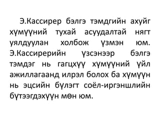 Э.Кассирер бэлгэ тэмдгийн ахуйг
хүмүүний тухай асуудалтай нягт
уялдуулан холбож үзмэн юм.
Э.Кассирерийн үзсэнээр бэлгэ
тэмдэг нь гагцхүү хүмүүний үйл
ажиллагаанд илрэл болох ба хүмүүн
нь эцсийн бүлэгт соёл-иргэншлийн
бүтээгдэхүүн мөн юм.
 