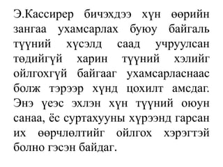 Э.Кассирер бичэхдээ хүн өөрийн
зангаа ухамсарлах буюу байгаль
түүний хүсэлд саад учруулсан
төдийгүй харин түүний хэлийг
ойлгохгүй байгааг ухамсарласнаас
болж тэрээр хүнд цохилт амсдаг.
Энэ үеэс эхлэн хүн түүний оюун
санаа, ѐс суртахууны хүрээнд гарсан
их өөрчлөлтийг ойлгох хэрэгтэй
болно гэсэн байдаг.
 