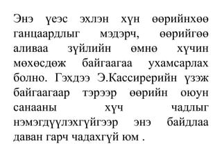 Энэ үеэс эхлэн хүн өөрийнхөө
ганцаардлыг мэдэрч, өөрийгөө
аливаа зүйлийн өмнө хүчин
мөхөсдөж байгаагаа ухамсарлах
болно. Гэхдээ Э.Кассирерийн үзэж
байгаагаар тэрээр өөрийн оюун
санааны хүч чадлыг
нэмэгдүүлэхгүйгээр энэ байдлаа
даван гарч чадахгүй юм .
 